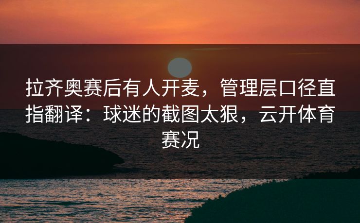 拉齐奥赛后有人开麦，管理层口径直指翻译：球迷的截图太狠，云开体育赛况